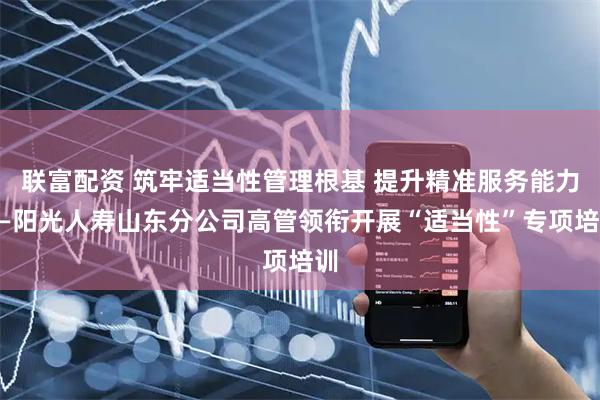 联富配资 筑牢适当性管理根基 提升精准服务能力——阳光人寿山东分公司高管领衔开展“适当性”专项培训