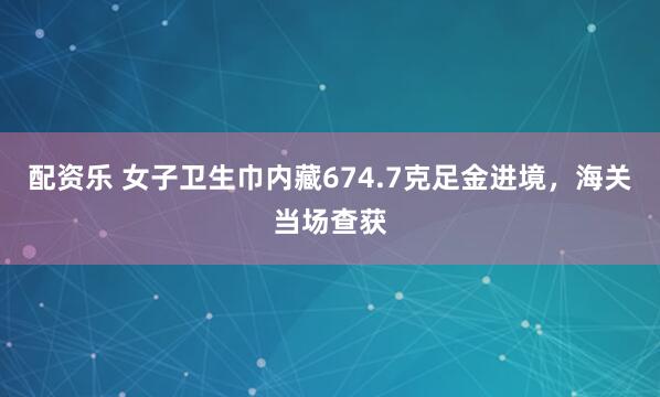 配资乐 女子卫生巾内藏674.7克足金进境，海关当场查获