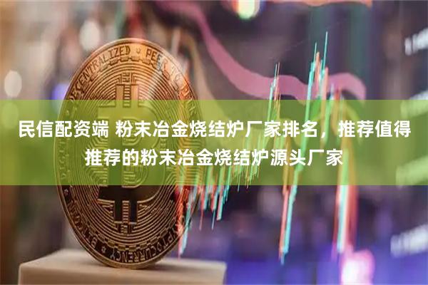 民信配资端 粉末冶金烧结炉厂家排名，推荐值得推荐的粉末冶金烧结炉源头厂家