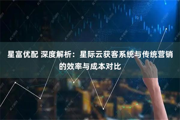 星富优配 深度解析:星际云获客系统与传统营销的效率与成本对比