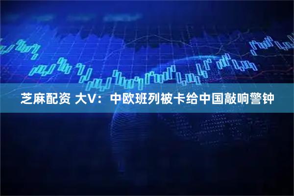 芝麻配资 大V：中欧班列被卡给中国敲响警钟