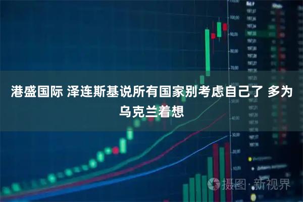 港盛国际 泽连斯基说所有国家别考虑自己了 多为乌克兰着想