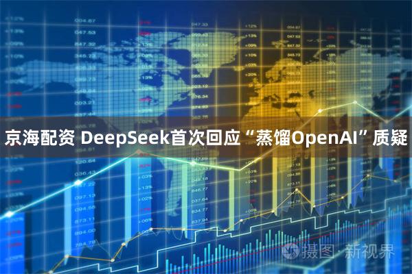 京海配资 DeepSeek首次回应“蒸馏OpenAI”质疑