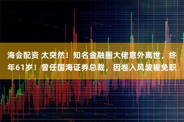 海会配资 太突然！知名金融圈大佬意外离世，终年61岁！曾任国海证券总裁，因卷入风波被免职
