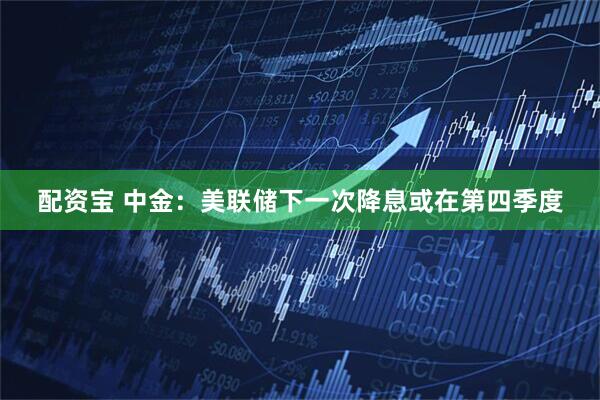 配资宝 中金：美联储下一次降息或在第四季度