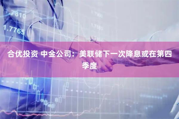 合优投资 中金公司：美联储下一次降息或在第四季度