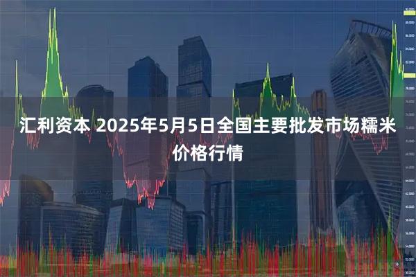 汇利资本 2025年5月5日全国主要批发市场糯米价格行情