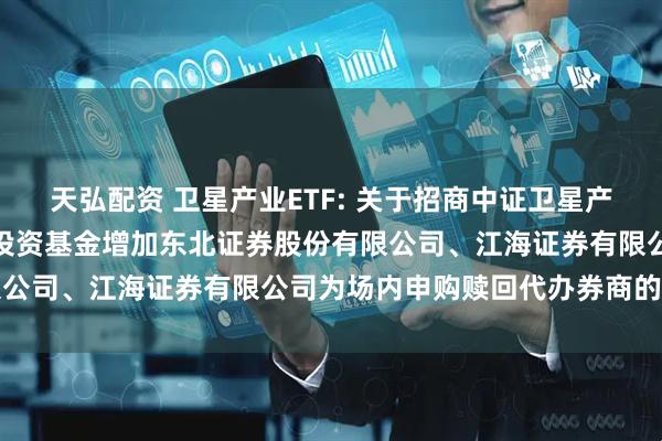 天弘配资 卫星产业ETF: 关于招商中证卫星产业交易型开放式指数证券投资基金增加东北证券股份有限公司、江海证券有限公司为场内申购赎回代办券商的公告