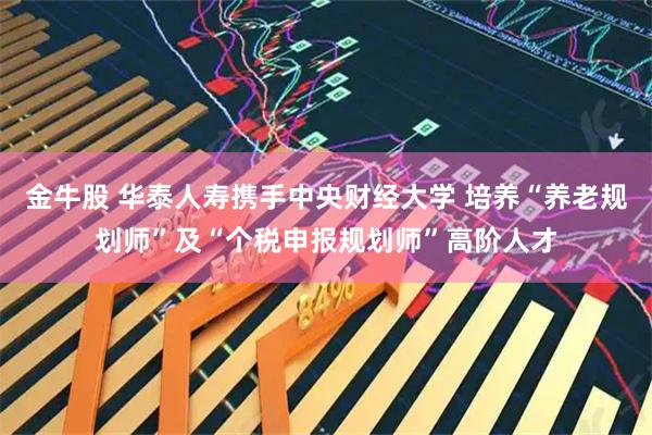 金牛股 华泰人寿携手中央财经大学 培养“养老规划师”及“个税申报规划师”高阶人才