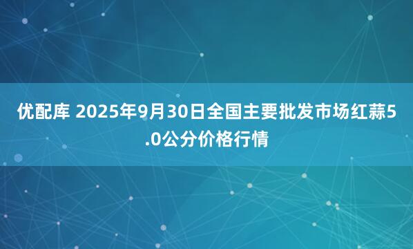 优配库 2025年9月30日全国主要批发市场红蒜5.0公分价格行情