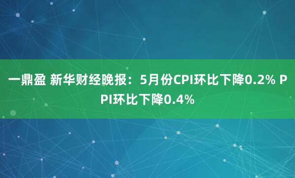 一鼎盈 新华财经晚报：5月份CPI环比下降0.2% PPI环比下降0.4%