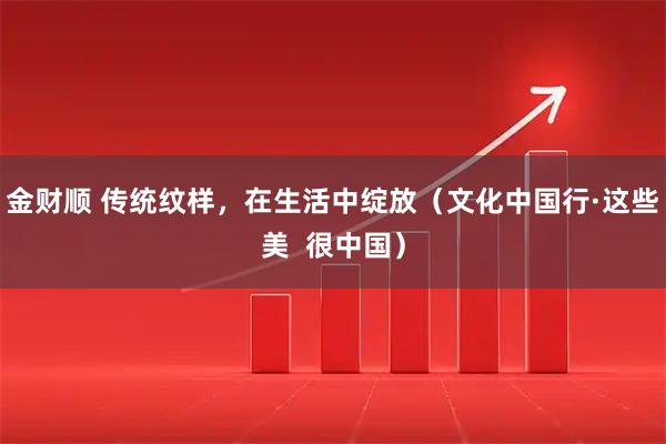 金财顺 传统纹样，在生活中绽放（文化中国行·这些美  很中国）