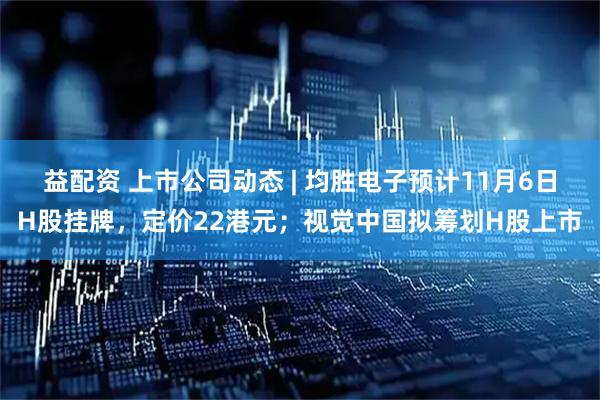 益配资 上市公司动态 | 均胜电子预计11月6日H股挂牌，定价22港元；视觉中国拟筹划H股上市