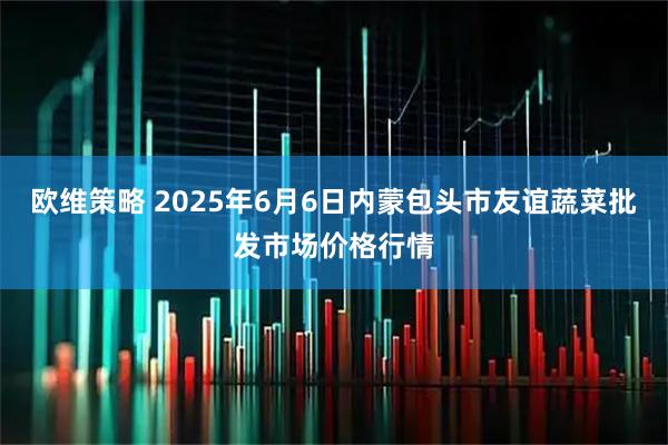 欧维策略 2025年6月6日内蒙包头市友谊蔬菜批发市场价格行情