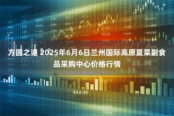 方圆之道 2025年6月6日兰州国际高原夏菜副食品采购中心价格行情