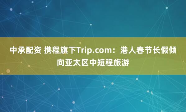 中承配资 携程旗下Trip.com：港人春节长假倾向亚太区中短程旅游