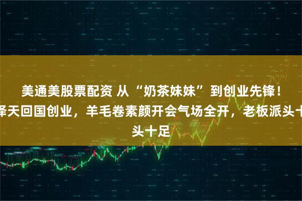 美通美股票配资 从 “奶茶妹妹” 到创业先锋！章泽天回国创业，羊毛卷素颜开会气场全开，老板派头十足