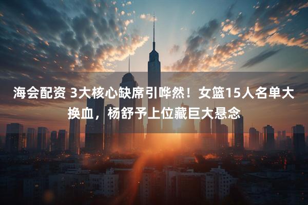 海会配资 3大核心缺席引哗然！女篮15人名单大换血，杨舒予上位藏巨大悬念