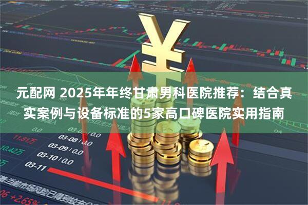 元配网 2025年年终甘肃男科医院推荐:结合真实案例与设备标准的5家高口碑医院实用指南