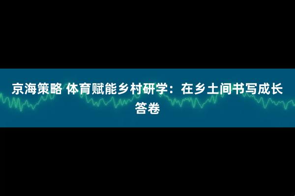 京海策略 体育赋能乡村研学：在乡土间书写成长答卷