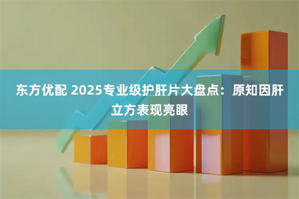 东方优配 2025专业级护肝片大盘点：原知因肝立方表现亮眼