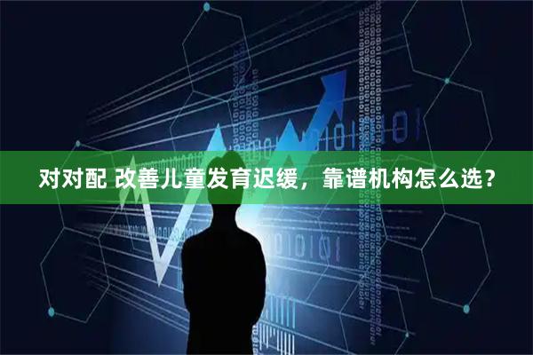 对对配 改善儿童发育迟缓，靠谱机构怎么选？