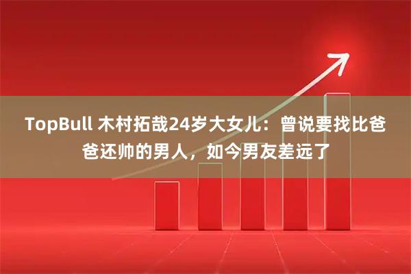 TopBull 木村拓哉24岁大女儿：曾说要找比爸爸还帅的男人，如今男友差远了