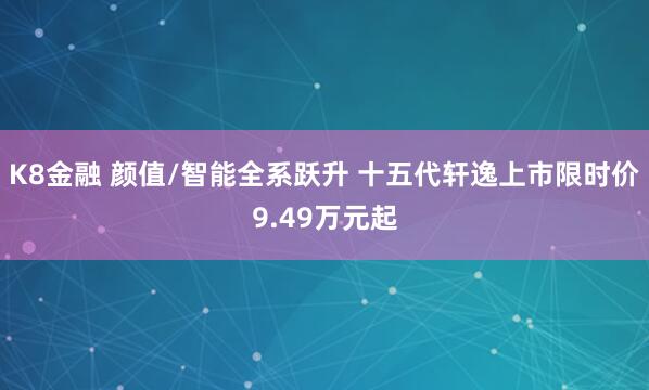 K8金融 颜值/智能全系跃升 十五代轩逸上市限时价9.49万元起