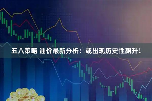 五八策略 油价最新分析：或出现历史性飙升！