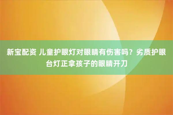新宝配资 儿童护眼灯对眼睛有伤害吗？劣质护眼台灯正拿孩子的眼睛开刀