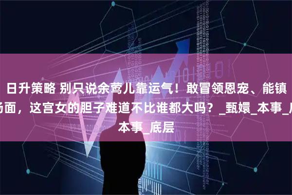 日升策略 别只说余莺儿靠运气！敢冒领恩宠、能镇住场面，这宫女的胆子难道不比谁都大吗？_甄嬛_本事_底层