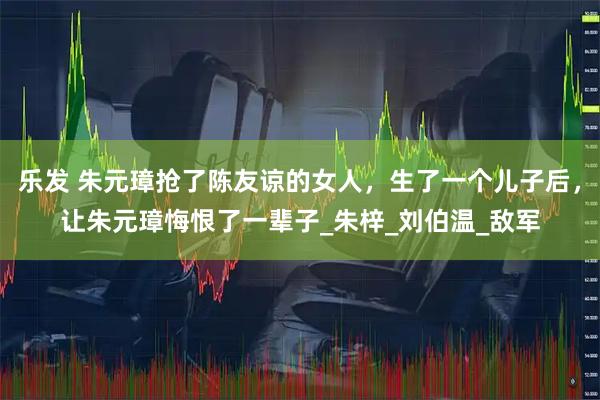 乐发 朱元璋抢了陈友谅的女人，生了一个儿子后，让朱元璋悔恨了一辈子_朱梓_刘伯温_敌军