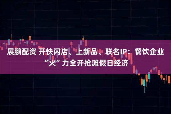 展鵬配资 开快闪店、上新品、联名IP：餐饮企业“火”力全开抢滩假日经济